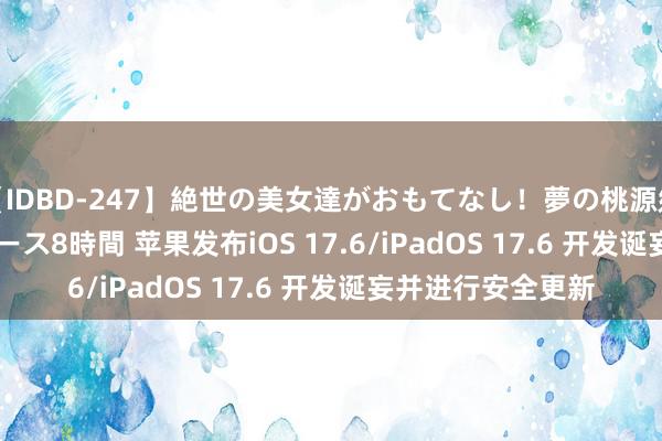 【IDBD-247】絶世の美女達がおもてなし！夢の桃源郷 IP風俗街 VIPコース8時間 苹果发布iOS 17.6/iPadOS 17.6 开发诞妄并进行安全更新