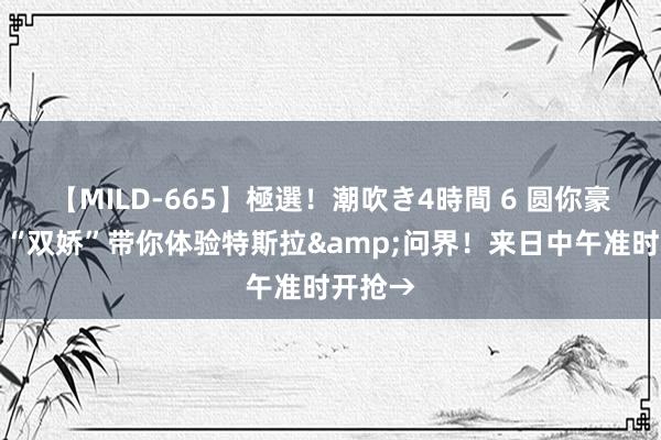 【MILD-665】極選！潮吹き4時間 6 圆你豪车梦！“双娇”带你体验特斯拉&问界！来日中午准时开抢→