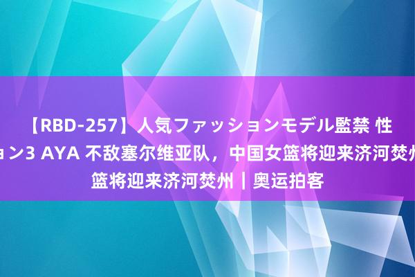 【RBD-257】人気ファッションモデル監禁 性虐コレクション3 AYA 不敌塞尔维亚队，中国女篮将迎来济河焚州｜奥运拍客