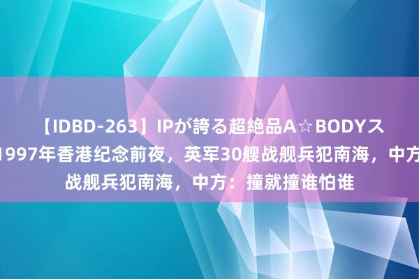 【IDBD-263】IPが誇る超絶品A☆BODYスペシャル8時間 1997年香港纪念前夜，英军30艘战舰兵犯南海，中方：撞就撞谁怕谁