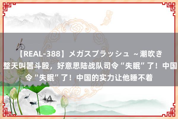 【REAL-388】メガスプラッシュ ～潮吹き絶頂スペシャル～ 整天叫嚣斗殴，好意思陆战队司令“失眠”了！中国的实力让他睡不着