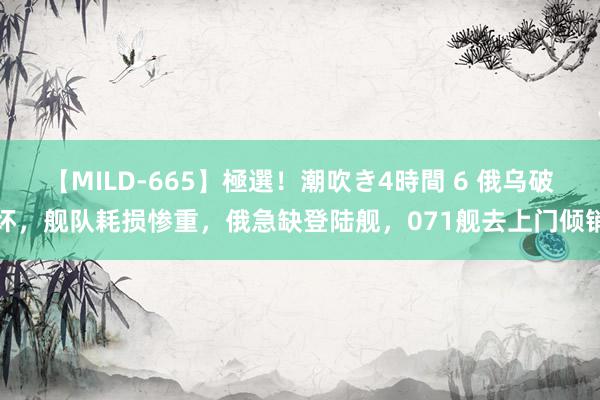 【MILD-665】極選！潮吹き4時間 6 俄乌破坏，舰队耗损惨重，俄急缺登陆舰，071舰去上门倾销