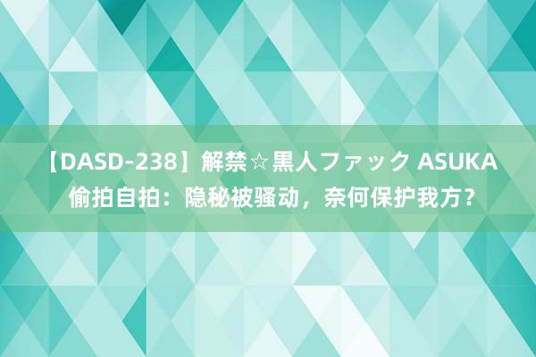 【DASD-238】解禁☆黒人ファック ASUKA 偷拍自拍：隐秘被骚动，奈何保护我方？