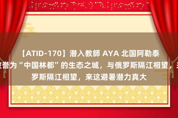 【ATID-170】潜入教師 AYA 北国阿勒泰！外出即丛林！被誉为“中国林都”的生态之城，与俄罗斯隔江相望，来这避暑潜力真大