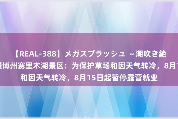 【REAL-388】メガスプラッシュ ～潮吹き絶頂スペシャル～ 新疆博州赛里木湖景区：为保护草场和因天气转冷，8月15日起暂停露营就业