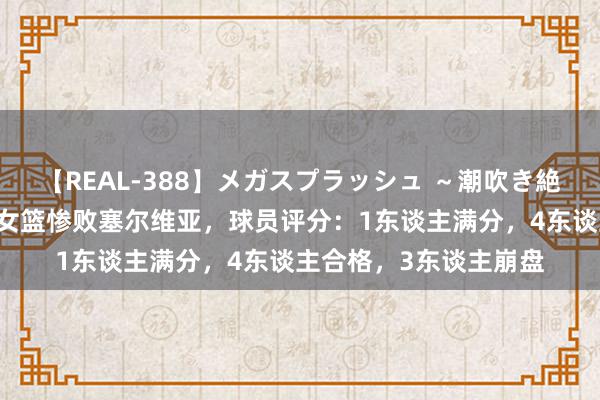 【REAL-388】メガスプラッシュ ～潮吹き絶頂スペシャル～ 中国女篮惨败塞尔维亚，球员评分：1东谈主满分，4东谈主合格，3东谈主崩盘