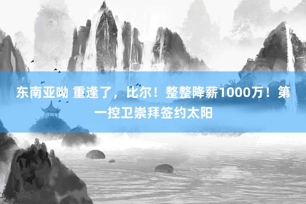 东南亚呦 重逢了，比尔！整整降薪1000万！第一控卫崇拜签约太阳