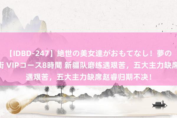 【IDBD-247】絶世の美女達がおもてなし！夢の桃源郷 IP風俗街 VIPコース8時間 新疆队磨练遇艰苦，五大主力缺席赵睿归期不决！