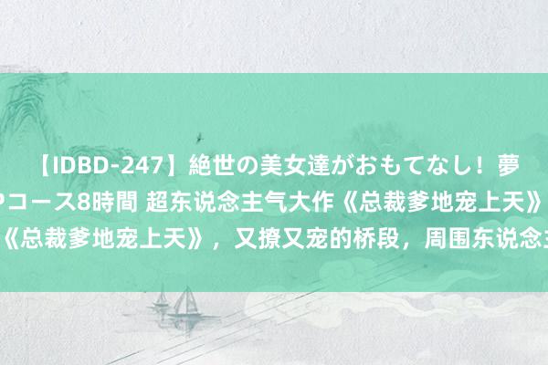 【IDBD-247】絶世の美女達がおもてなし！夢の桃源郷 IP風俗街 VIPコース8時間 超东说念主气大作《总裁爹地宠上天》，又撩又宠的桥段，周围东说念主都在力荐！