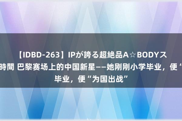 【IDBD-263】IPが誇る超絶品A☆BODYスペシャル8時間 巴黎赛场上的中国新星——她刚刚小学毕业，便“为国出战”