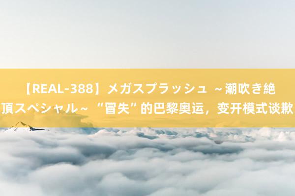 【REAL-388】メガスプラッシュ ～潮吹き絶頂スペシャル～ “冒失”的巴黎奥运，变开模式谈歉