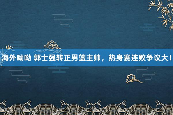 海外呦呦 郭士强转正男篮主帅，热身赛连败争议大！