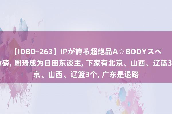 【IDBD-263】IPが誇る超絶品A☆BODYスペシャル8時間 重磅, 周琦成为目田东谈主, 下家有北京、山西、辽篮3个, 广东是退路