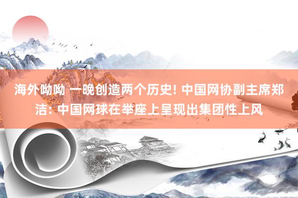 海外呦呦 一晚创造两个历史! 中国网协副主席郑洁: 中国网球在举座上呈现出集团性上风