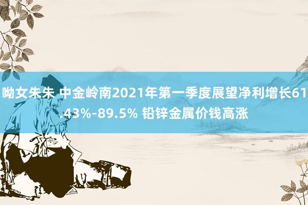 呦女朱朱 中金岭南2021年第一季度展望净利增长61.43%-89.5% 铅锌金属价钱高涨