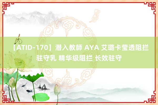 【ATID-170】潜入教師 AYA 艾璐卡莹透阻拦驻守乳 精华级阻拦 长效驻守