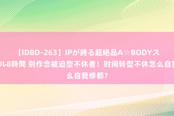 【IDBD-263】IPが誇る超絶品A☆BODYスペシャル8時間 别作念被迫型不休者！时间转型不休怎么自我修都？