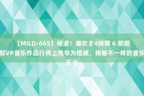 【MILD-665】極選！潮吹き4時間 6 郎朗首部VR音乐作品行将上线华为视频，揭秘不一样的音乐会