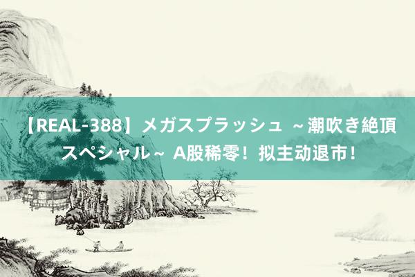 【REAL-388】メガスプラッシュ ～潮吹き絶頂スペシャル～ A股稀零！拟主动退市！