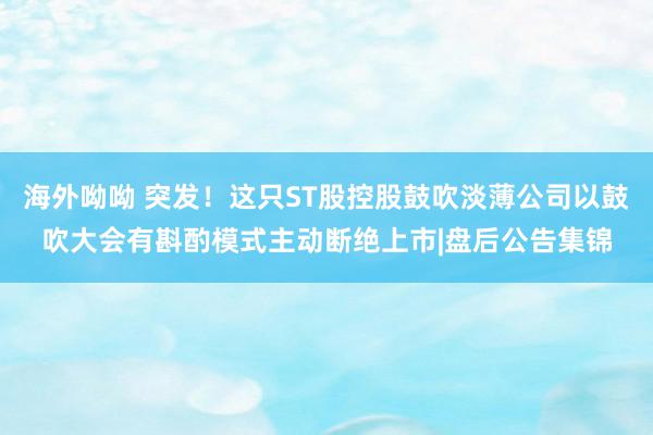 海外呦呦 突发！这只ST股控股鼓吹淡薄公司以鼓吹大会有斟酌模式主动断绝上市|盘后公告集锦