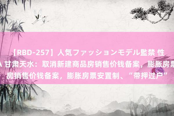 【RBD-257】人気ファッションモデル監禁 性虐コレクション3 AYA 甘肃天水：取消新建商品房销售价钱备案，膨胀房票安置制、“带押过户”