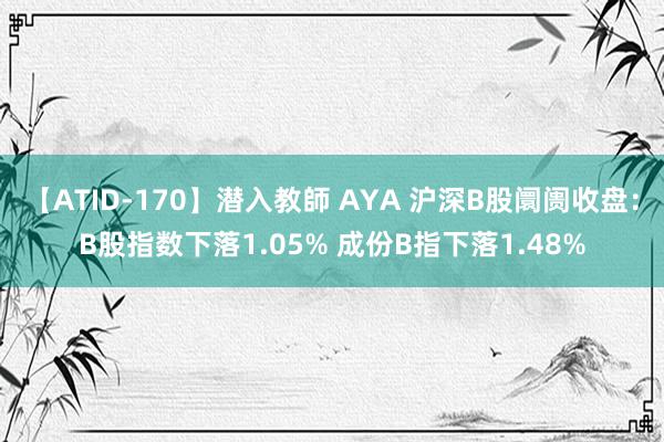 【ATID-170】潜入教師 AYA 沪深B股阛阓收盘：B股指数下落1.05% 成份B指下落1.48%