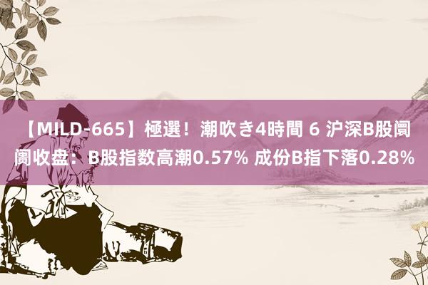 【MILD-665】極選！潮吹き4時間 6 沪深B股阛阓收盘：B股指数高潮0.57% 成份B指下落0.28%