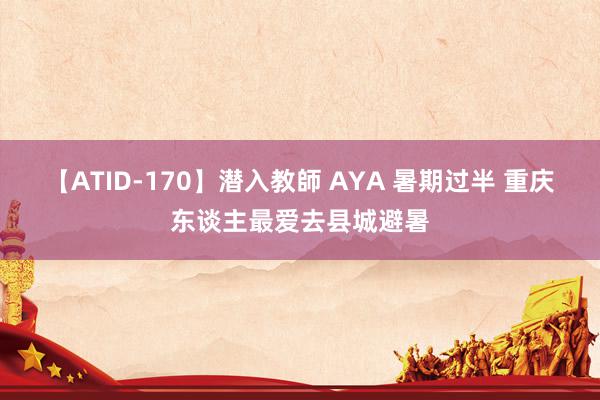 【ATID-170】潜入教師 AYA 暑期过半 重庆东谈主最爱去县城避暑