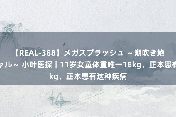 【REAL-388】メガスプラッシュ ～潮吹き絶頂スペシャル～ 小叶医探｜11岁女童体重唯一18kg，正本患有这种疾病