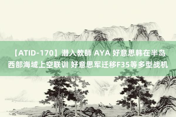 【ATID-170】潜入教師 AYA 好意思韩在半岛西部海域上空联训 好意思军迁移F35等多型战机