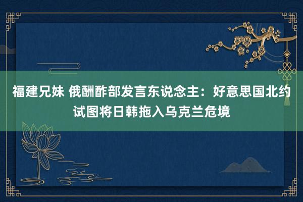 福建兄妹 俄酬酢部发言东说念主：好意思国北约试图将日韩拖入乌克兰危境