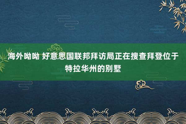 海外呦呦 好意思国联邦拜访局正在搜查拜登位于特拉华州的别墅