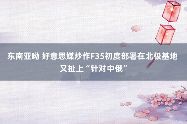 东南亚呦 好意思媒炒作F35初度部署在北极基地 又扯上“针对中俄”