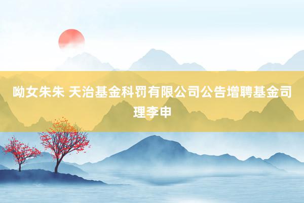 呦女朱朱 天治基金科罚有限公司公告增聘基金司理李申