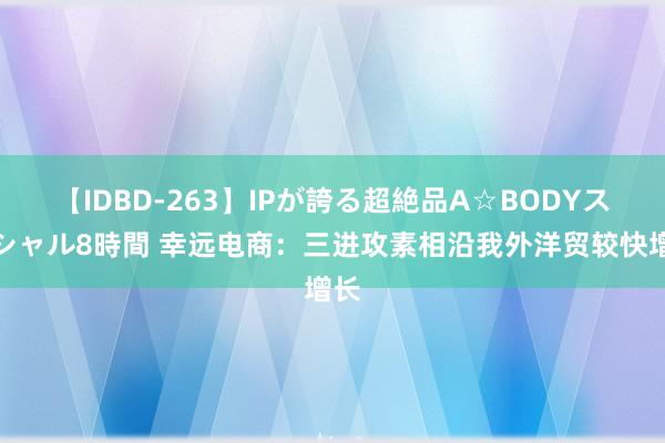 【IDBD-263】IPが誇る超絶品A☆BODYスペシャル8時間 幸远电商：三进攻素相沿我外洋贸较快增长