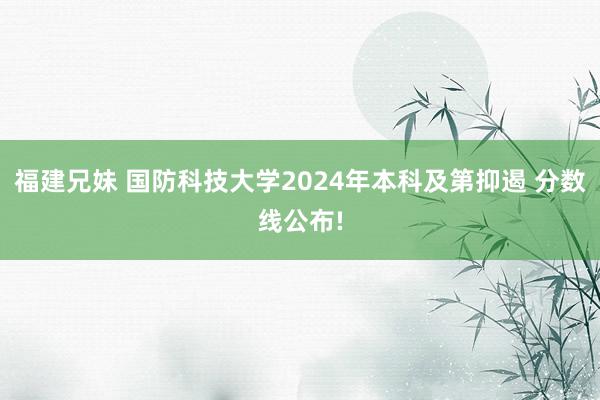 福建兄妹 国防科技大学2024年本科及第抑遏 分数线公布!