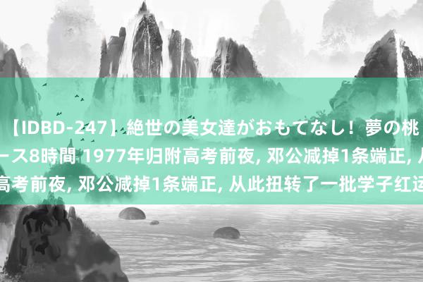 【IDBD-247】絶世の美女達がおもてなし！夢の桃源郷 IP風俗街 VIPコース8時間 1977年归附高考前夜, 邓公减掉1条端正, 从此扭转了一批学子红运