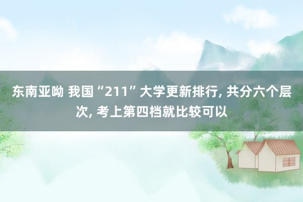 东南亚呦 我国“211”大学更新排行, 共分六个层次, 考上第四档就比较可以