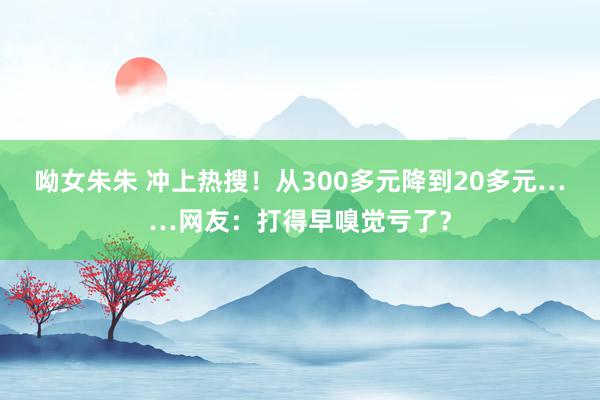 呦女朱朱 冲上热搜！从300多元降到20多元……网友：打得早嗅觉亏了？