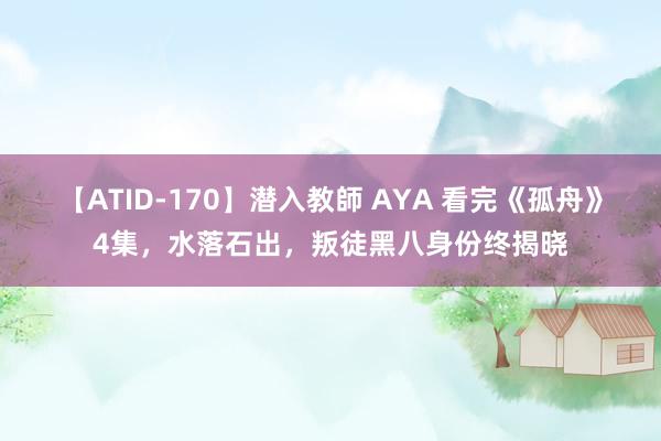 【ATID-170】潜入教師 AYA 看完《孤舟》4集，水落石出，叛徒黑八身份终揭晓