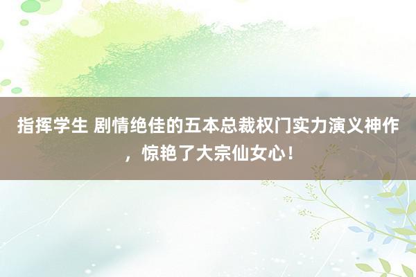 指挥学生 剧情绝佳的五本总裁权门实力演义神作，惊艳了大宗仙女心！