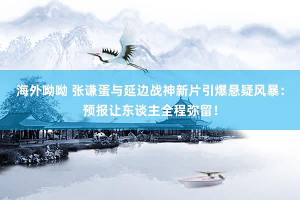 海外呦呦 张谦蛋与延边战神新片引爆悬疑风暴：预报让东谈主全程弥留！