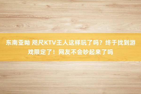 东南亚呦 咫尺KTV王人这样玩了吗？终于找到游戏限定了！网友不会吵起来了吗