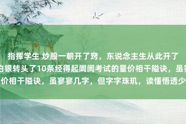 指挥学生 炒股一朝开了窍，东说念主生从此开了挂，入市16年，真金白银转头了10条经得起阛阓考试的量价相干隘诀，虽寥寥几字，但字字珠玑，读懂悟透少走几年弯路