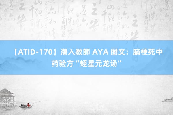 【ATID-170】潜入教師 AYA 图文：脑梗死中药验方“蛭星元龙汤”