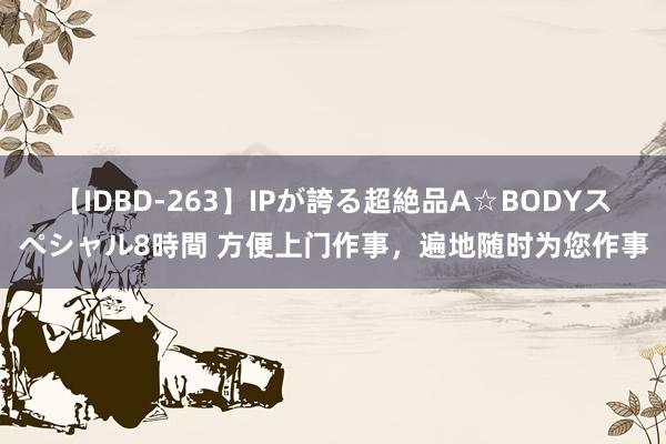 【IDBD-263】IPが誇る超絶品A☆BODYスペシャル8時間 方便上门作事，遍地随时为您作事