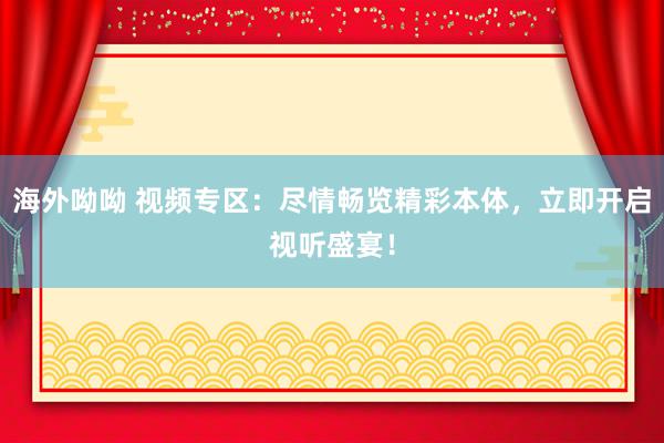 海外呦呦 视频专区：尽情畅览精彩本体，立即开启视听盛宴！