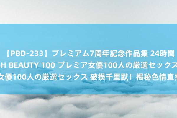 【PBD-233】プレミアム7周年記念作品集 24時間 PREMIUM STYLISH BEAUTY 100 プレミア女優100人の厳選セックス 破损千里默！揭秘色情直播产业内幕