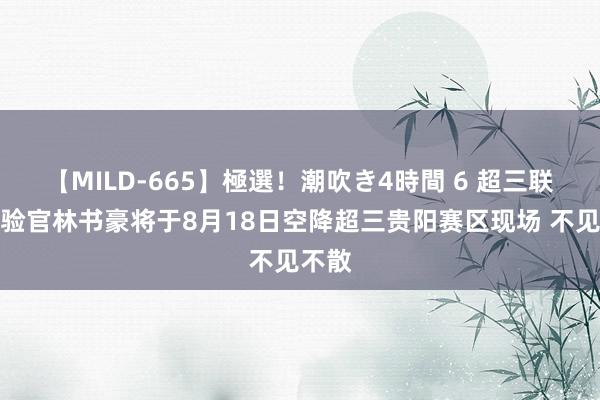 【MILD-665】極選！潮吹き4時間 6 超三联赛体验官林书豪将于8月18日空降超三贵阳赛区现场 不见不散