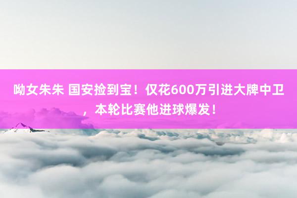 呦女朱朱 国安捡到宝！仅花600万引进大牌中卫，本轮比赛他进球爆发！